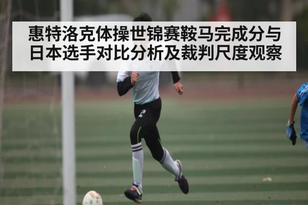 惠特洛克体操世锦赛鞍马完成分与日本选手对比分析及裁判尺度观察